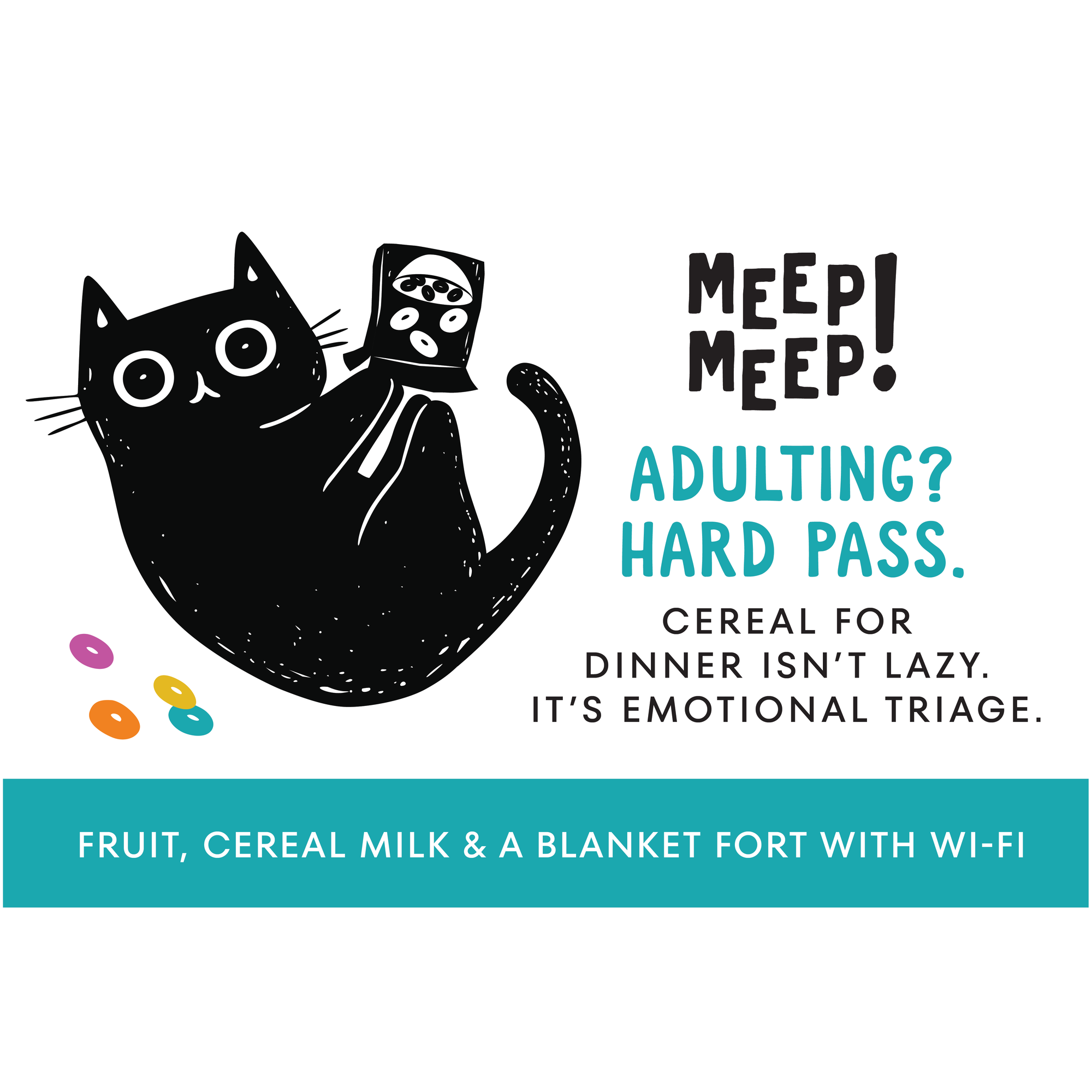 Clear graphic of Meep Meep candle label. Label has an Illustration of a black cat on it's back playing with a box of cereal and some colored fruit loop-like cereal on the floor. Text on white background says "Adulting?Hard Pass. Cereal fordinner isn’t lazy. It’s emotional triage."
Bottom of candle label reads fruit, cereal milk & a blanket forT with wi-fi