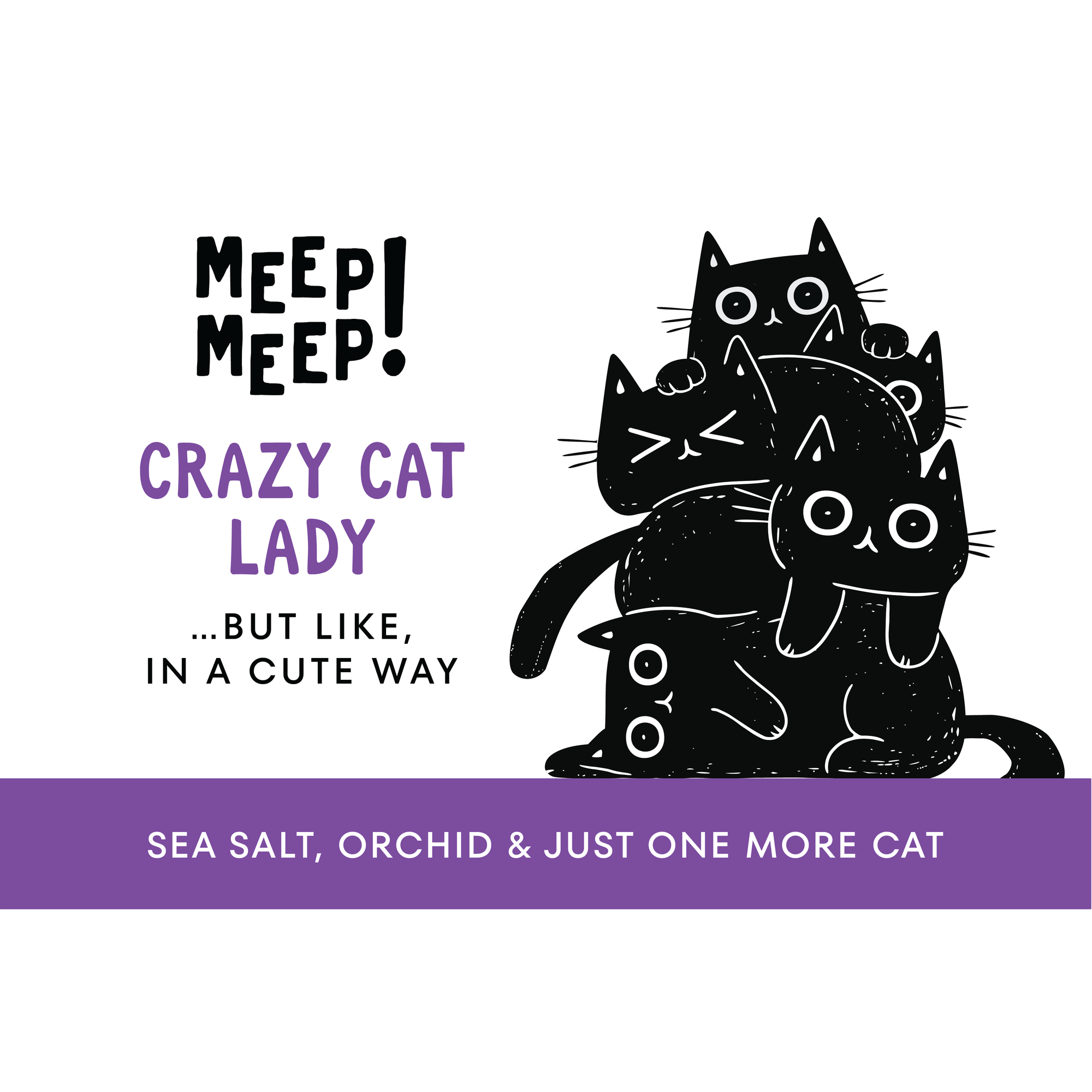 Clear graphic of Meep Meep candle label. Label has an Illustration of a five black cats piled ontop of eachother. Text on white background says "Crazy CATLADY. …but like,
in a cute way"
Bottom of candle label reads Sea Salt, Orchid & just one more cat