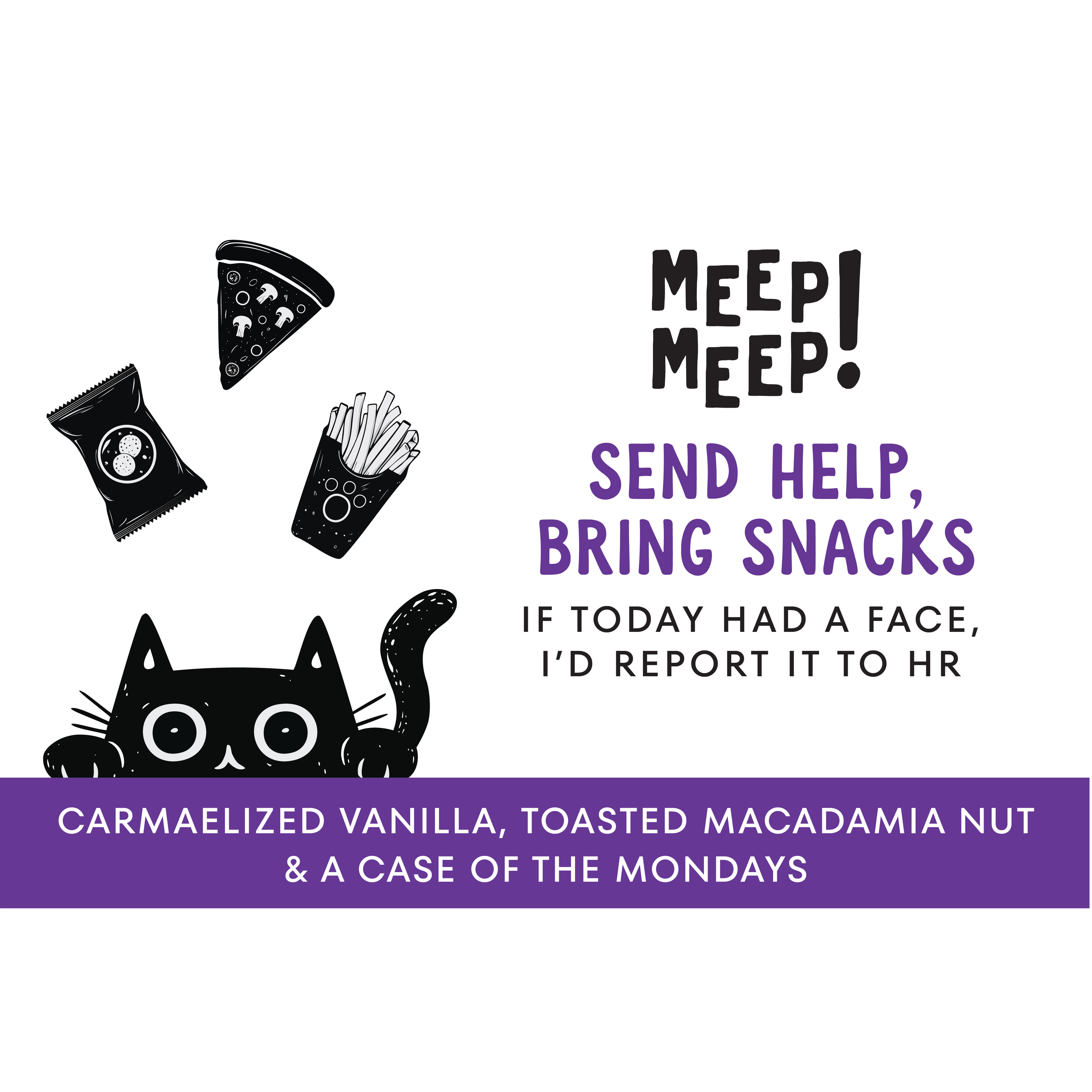 Clear graphic of Meep Meep candle label. Label has an Illustration of a black cat peeking head up from floor, above cats head is a bag of peanuts, a slice of pizza and french fries. Text on white background says "Send Help, Bring Snacks. If Today had a face I'd report it to HR."
Bottom of candle label reads CARMAELIZED VANILLA, TOASTED MACADAMIA NUT& a case of the Mondays