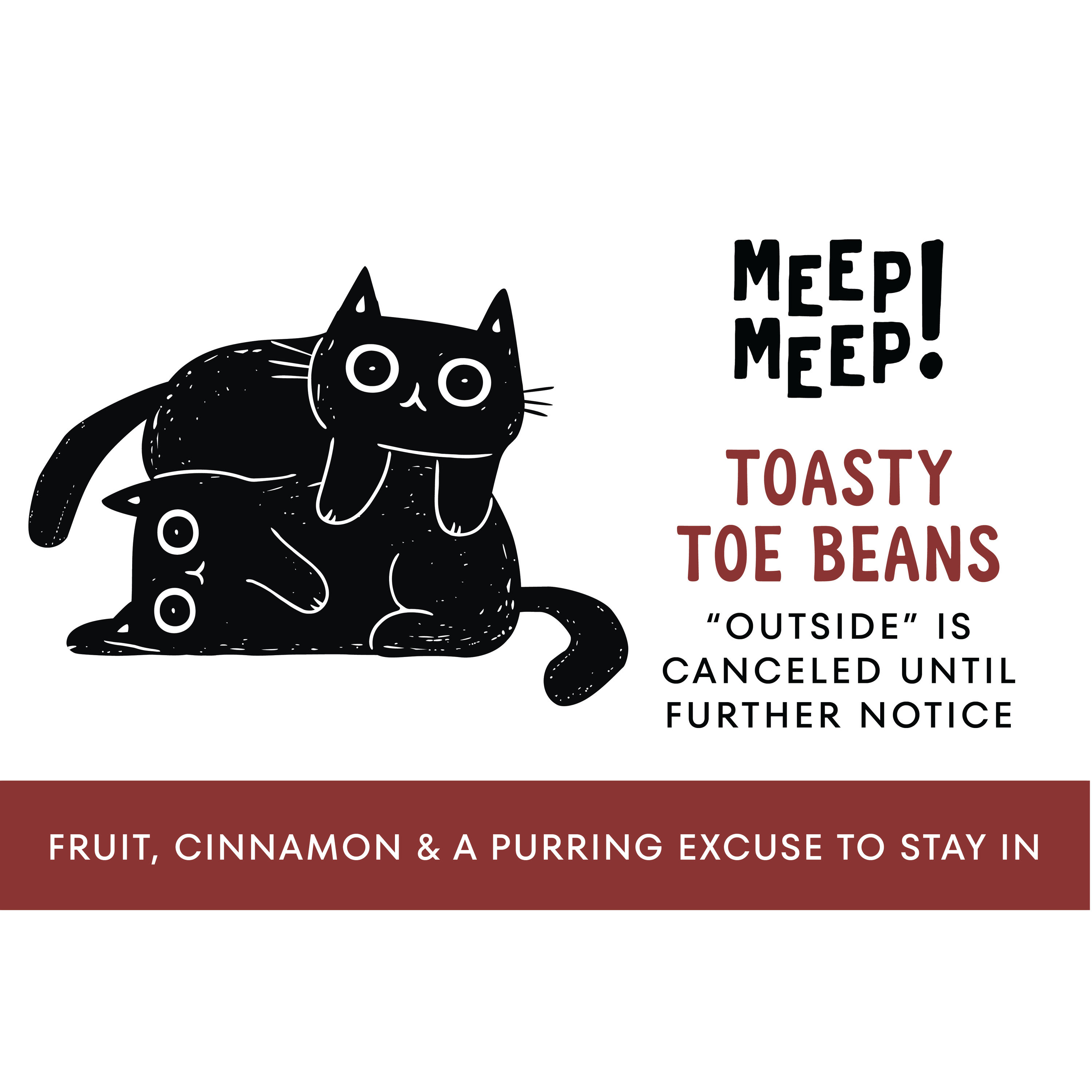 Clean graphic of Meep Meep candle label. Label has an Illustration of two cats snuggling. Text on white background says "Toasty Toe Beans. Outside is canceled until further notice"
Bottom of candle label reads fruit, amber & a purring excuse to stay in
