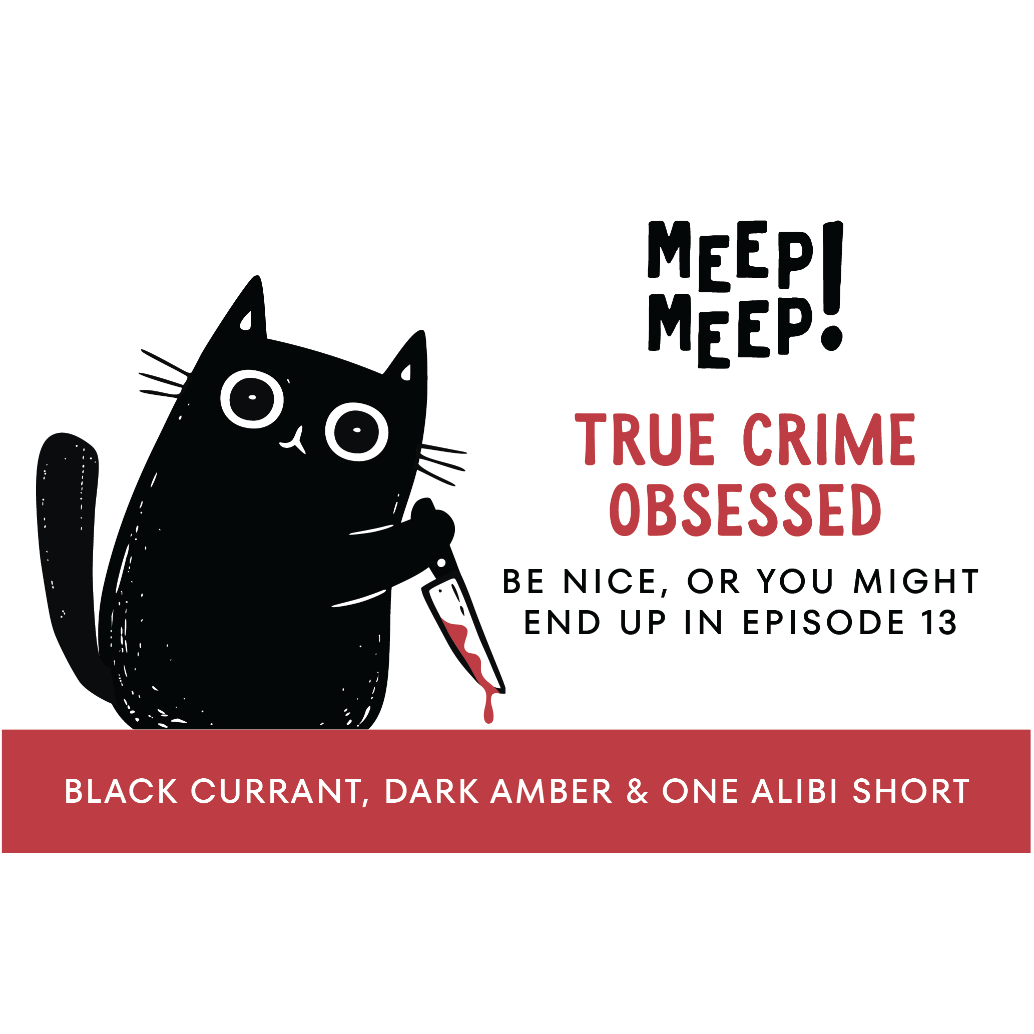 Clean graphic of Meep Meep candle label. Label has an Illustration of a black cat leaning forward holding a bloody knife. Text on white background says "true crimeobSessed. be nice, or you mightend up in episode 13"
Bottom of candle label reads Black Currant, dark amber & one alibi short